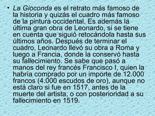 • La Gioconda es el retrato más famoso de
  la historia y quizás el cuadro más famoso
  de la pintura occidental. Es además la
  última gran obra de Leonardo, si se tiene
  en cuenta que siguió retocándola hasta sus
  últimos años. Después de terminar el
  cuadro, Leonardo llevó su obra a Roma y
  luego a Francia, donde la conservó hasta
  su fallecimiento. Se sabe que pasó a
  manos del rey francés Francisco I, quien la
  habría comprado por un importe de 12.000
  francos (4.000 escudos de oro), aunque no
  está claro si fue en 1517, antes de la
  muerte del artista, o con posterioridad a su
  fallecimiento en 1519.
 