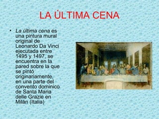 LA ÚLTIMA CENA
• La última cena es
  una pintura mural
  original de
  Leonardo Da Vinci
  ejecutada entre
  1495 y 1497, se
  encuentra en la
  pared sobre la que
  se pintó
  originariamente,
  en una parte del
  convento dominico
  de Santa Maria
  delle Grazie en
  Milán (Italia)
 