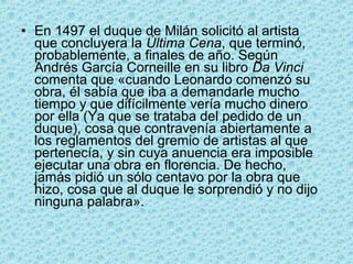 • En 1497 el duque de Milán solicitó al artista
  que concluyera la Última Cena, que terminó,
  probablemente, a finales de año. Según
  Andrés García Corneille en su libro Da Vinci
  comenta que «cuando Leonardo comenzó su
  obra, él sabía que iba a demandarle mucho
  tiempo y que difícilmente vería mucho dinero
  por ella (Ya que se trataba del pedido de un
  duque), cosa que contravenía abiertamente a
  los reglamentos del gremio de artistas al que
  pertenecía, y sin cuya anuencia era imposible
  ejecutar una obra en florencia. De hecho,
  jamás pidió un sólo centavo por la obra que
  hizo, cosa que al duque le sorprendió y no dijo
  ninguna palabra».
 