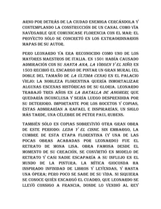 Arno por detrás de la ciudad enemiga cercándola y
contemplando la construcción de un canal como vía
navegable que comunicase Florencia con el mar: el
proyecto sólo se concretó en los extraordinarios
mapas de su autor.
Pero Leonardo ya era reconocido como uno de los
mayores maestros de Italia. En 1501 había causado
admiración con su Santa Ana, la Virgen y el Niño; en
1503 recibió el encargo de pintar un gran mural (el
doble del tamaño de La última cena) en el palacio
Viejo: la nobleza florentina quería inmortalizar
algunas escenas históricas de su gloria. Leonardo
trabajó tres años en La batalla de Angheri, que
quedaría inconclusa y sería luego desprendida por
su deterioro. Importante por los bocetos y copias,
éstas admirarían a Rafael e inspirarían, un siglo
más tarde, una célebre de Peter Paul Rubens.
También sólo en copias sobrevivió otra gran obra
de este periodo: Leda y el cisne. Sin embargo, la
cumbre de esta etapa florentina (y una de las
pocas obras acabadas por Leonardo) fue el
retrato de Mona Lisa. Obra famosa desde el
momento de su creación, se convirtió en modelo de
retrato y casi nadie escaparía a su influjo en el
mundo de la pintura. La mítica Gioconda ha
inspirado infinidad de libros y leyendas, y hasta
una ópera; pero poco se sabe de su vida. Ni siquiera
se conoce quién encargó el cuadro, que Leonardo se
llevó consigo a Francia, donde lo vendió al rey
 
