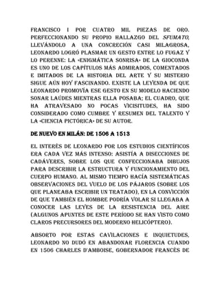 Francisco I por cuatro mil piezas de oro.
Perfeccionando su propio hallazgo del sfumato,
llevándolo a una concreción casi milagrosa,
Leonardo logró plasmar un gesto entre lo fugaz y
lo perenne: la «enigmática sonrisa» de la Gioconda
es uno de los capítulos más admirados, comentados
e imitados de la historia del arte y su misterio
sigue aún hoy fascinando. Existe la leyenda de que
Leonardo promovía ese gesto en su modelo haciendo
sonar laúdes mientras ella posaba; el cuadro, que
ha atravesado no pocas vicisitudes, ha sido
considerado como cumbre y resumen del talento y
la «ciencia pictórica» de su autor.
De nuevo en Milán: de 1506 a 1513
El interés de Leonardo por los estudios científicos
era cada vez más intenso: asistía a disecciones de
cadáveres, sobre los que confeccionaba dibujos
para describir la estructura y funcionamiento del
cuerpo humano. Al mismo tiempo hacía sistemáticas
observaciones del vuelo de los pájaros (sobre los
que planeaba escribir un tratado), en la convicción
de que también el hombre podría volar si llegaba a
conocer las leyes de la resistencia del aire
(algunos apuntes de este período se han visto como
claros precursores del moderno helicóptero).
Absorto por estas cavilaciones e inquietudes,
Leonardo no dudó en abandonar Florencia cuando
en 1506 Charles d'Amboise, gobernador francés de
 