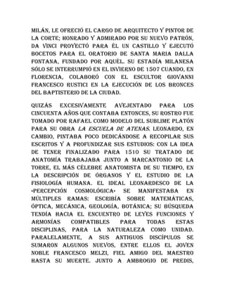 Milán, le ofreció el cargo de arquitecto y pintor de
la corte; honrado y admirado por su nuevo patrón,
Da Vinci proyectó para él un castillo y ejecutó
bocetos para el oratorio de Santa Maria dalla
Fontana, fundado por aquél. Su estadía milanesa
sólo se interrumpió en el invierno de 1507 cuando, en
Florencia, colaboró con el escultor Giovanni
Francesco Rustici en la ejecución de los bronces
del baptisterio de la ciudad.
Quizás excesivamente avejentado para los
cincuenta años que contaba entonces, su rostro fue
tomado por Rafael como modelo del sublime Platón
para su obra La escuela de Atenas. Leonardo, en
cambio, pintaba poco dedicándose a recopilar sus
escritos y a profundizar sus estudios: con la idea
de tener finalizado para 1510 su tratado de
anatomía trabajaba junto a Marcantonio de la
Torre, el más célebre anatomista de su tiempo, en
la descripción de órganos y el estudio de la
fisiología humana. El ideal leonardesco de la
«percepción cosmológica» se manifestaba en
múltiples ramas: escribía sobre matemáticas,
óptica, mecánica, geología, botánica; su búsqueda
tendía hacia el encuentro de leyes funciones y
armonías compatibles para todas estas
disciplinas, para la naturaleza como unidad.
Paralelamente, a sus antiguos discípulos se
sumaron algunos nuevos, entre ellos el joven
noble Francesco Melzi, fiel amigo del maestro
hasta su muerte. Junto a Ambrogio de Predis,
 