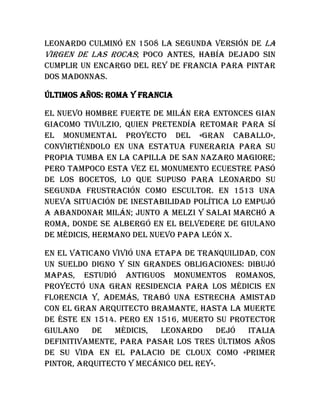 Leonardo culminó en 1508 la segunda versión de La
Virgen de las Rocas; poco antes, había dejado sin
cumplir un encargo del rey de Francia para pintar
dos madonnas.
Últimos años: Roma y Francia
El nuevo hombre fuerte de Milán era entonces Gian
Giacomo Tivulzio, quien pretendía retomar para sí
el monumental proyecto del «gran caballo»,
convirtiéndolo en una estatua funeraria para su
propia tumba en la capilla de San Nazaro Magiore;
pero tampoco esta vez el monumento ecuestre pasó
de los bocetos, lo que supuso para Leonardo su
segunda frustración como escultor. En 1513 una
nueva situación de inestabilidad política lo empujó
a abandonar Milán; junto a Melzi y Salai marchó a
Roma, donde se albergó en el belvedere de Giulano
de Médicis, hermano del nuevo papa León X.
En el Vaticano vivió una etapa de tranquilidad, con
un sueldo digno y sin grandes obligaciones: dibujó
mapas, estudió antiguos monumentos romanos,
proyectó una gran residencia para los Médicis en
Florencia y, además, trabó una estrecha amistad
con el gran arquitecto Bramante, hasta la muerte
de éste en 1514. Pero en 1516, muerto su protector
Giulano de Médicis, Leonardo dejó Italia
definitivamente, para pasar los tres últimos años
de su vida en el palacio de Cloux como «primer
pintor, arquitecto y mecánico del rey».
 