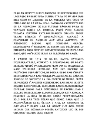 El gran respeto que Francisco I le dispensó hizo que
Leonardo pasase esta última etapa de su vida más
bien como un miembro de la nobleza que como un
empleado de la casa real. Fatigado y concentrado
en la redacción de sus últimas páginas para su
tratado sobre la pintura, pintó poco aunque
todavía ejecutó extraordinarios dibujos sobre
temas bíblicos y apocalípticos. Alcanzó a
completar el ambiguo San Juan Bautista, un
andrógino duende que desborda gracia,
sensualidad y misterio; de hecho, sus discípulos lo
imitarían poco después convirtiéndolo en un pagano
Baco, que hoy puede verse en el Louvre de París.
A partir de 1517 su salud, hasta entonces
inquebrantable, comenzó a desmejorar. Su brazo
derecho quedó paralizado; pero con su incansable
mano izquierda Leonardo aún hizo bocetos de
proyectos urbanísticos, de drenajes de ríos y hasta
decorados para las fiestas palaciegas. Su casa de
Amboise se convirtió en una especie de museo, plena
de papeles y apuntes conteniendo las ideas de este
hombre excepcional, muchas de las cuales deberían
esperar siglos para demostrar su factibilidad e
incluso su necesidad; llegó incluso, en esta época, a
concebir la idea de hacer casas prefabricadas.
Sólo por las tres telas que eligió para que lo
acompañasen en su última etapa, la Gioconda, el
San Juan y Santa Ana, la Virgen y el Niño, puede
decirse que Leonardo poseía entonces uno de los
grandes tesoros de su tiempo.
 
