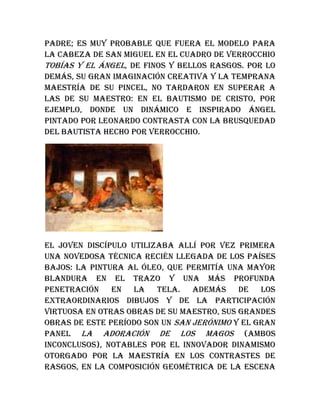 padre; es muy probable que fuera el modelo para
la cabeza de San Miguel en el cuadro de Verrocchio
Tobías y el ángel, de finos y bellos rasgos. Por lo
demás, su gran imaginación creativa y la temprana
maestría de su pincel, no tardaron en superar a
las de su maestro: en el Bautismo de Cristo, por
ejemplo, donde un dinámico e inspirado ángel
pintado por Leonardo contrasta con la brusquedad
del Bautista hecho por Verrocchio.
El joven discípulo utilizaba allí por vez primera
una novedosa técnica recién llegada de los Países
Bajos: la pintura al óleo, que permitía una mayor
blandura en el trazo y una más profunda
penetración en la tela. Además de los
extraordinarios dibujos y de la participación
virtuosa en otras obras de su maestro, sus grandes
obras de este período son un San Jerónimo y el gran
panel La adoración de los Magos (ambos
inconclusos), notables por el innovador dinamismo
otorgado por la maestría en los contrastes de
rasgos, en la composición geométrica de la escena
 