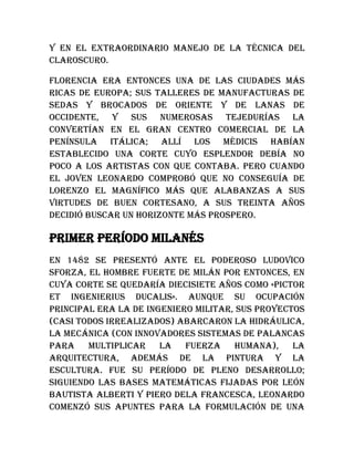 y en el extraordinario manejo de la técnica del
claroscuro.
Florencia era entonces una de las ciudades más
ricas de Europa; sus talleres de manufacturas de
sedas y brocados de oriente y de lanas de
occidente, y sus numerosas tejedurías la
convertían en el gran centro comercial de la
península itálica; allí los Médicis habían
establecido una corte cuyo esplendor debía no
poco a los artistas con que contaba. Pero cuando
el joven Leonardo comprobó que no conseguía de
Lorenzo el Magnífico más que alabanzas a sus
virtudes de buen cortesano, a sus treinta años
decidió buscar un horizonte más prospero.
Primer período milanés
En 1482 se presentó ante el poderoso Ludovico
Sforza, el hombre fuerte de Milán por entonces, en
cuya corte se quedaría diecisiete años como «pictor
et ingenierius ducalis». Aunque su ocupación
principal era la de ingeniero militar, sus proyectos
(casi todos irrealizados) abarcaron la hidráulica,
la mecánica (con innovadores sistemas de palancas
para multiplicar la fuerza humana), la
arquitectura, además de la pintura y la
escultura. Fue su período de pleno desarrollo;
siguiendo las bases matemáticas fijadas por León
Bautista Alberti y Piero dela Francesca, Leonardo
comenzó sus apuntes para la formulación de una
 