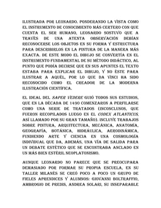 ilustrada por Leonardo. Ponderando la vista como
el instrumento de conocimiento más certero con que
cuenta el ser humano, Leonardo sostuvo que a
través de una atenta observación debían
reconocerse los objetos en su forma y estructura
para describirlos en la pintura de la manera más
exacta. De este modo el dibujo se convertía en el
instrumento fundamental de su método didáctico, al
punto que podía decirse que en sus apuntes el texto
estaba para explicar el dibujo, y no éste para
ilustrar a aquél, por lo que Da Vinci ha sido
reconocido como el creador de la moderna
ilustración científica.
El ideal del saper vedere guió todos sus estudios,
que en la década de 1490 comenzaron a perfilarse
como una serie de tratados (inconclusos, que
fueron recopilados luego en el Codex Atlanticus,
así llamado por su gran tamaño). Incluye trabajos
sobre pintura, arquitectura, mecánica, anatomía,
geografía, botánica, hidráulica, aerodinámica,
fundiendo arte y ciencia en una cosmología
individual que da, además, una vía de salida para
un debate estético que se encontraba anclado en
un más bien estéril neoplatonismo.
Aunque Leonardo no parece que se preocupara
demasiado por formar su propia escuela, en su
taller milanés se creó poco a poco un grupo de
fieles aprendices y alumnos: Giovanni Boltraffio,
Ambrogio de Predis, Andrea Solari, su inseparable
 