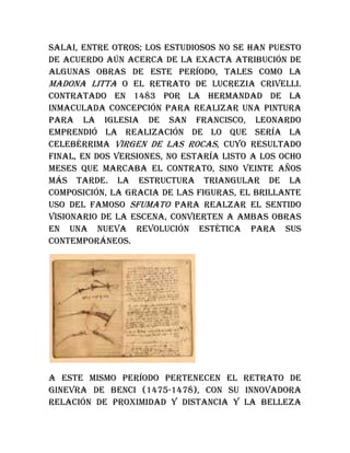Salai, entre otros; los estudiosos no se han puesto
de acuerdo aún acerca de la exacta atribución de
algunas obras de este período, tales como la
Madona Litta o el retrato de Lucrezia Crivelli.
Contratado en 1483 por la hermandad de la
Inmaculada Concepción para realizar una pintura
para la iglesia de San Francisco, Leonardo
emprendió la realización de lo que sería la
celebérrima Virgen de las Rocas, cuyo resultado
final, en dos versiones, no estaría listo a los ocho
meses que marcaba el contrato, sino veinte años
más tarde. La estructura triangular de la
composición, la gracia de las figuras, el brillante
uso del famoso sfumato para realzar el sentido
visionario de la escena, convierten a ambas obras
en una nueva revolución estética para sus
contemporáneos.
A este mismo período pertenecen el retrato de
Ginevra de Benci (1475-1478), con su innovadora
relación de proximidad y distancia y la belleza
 