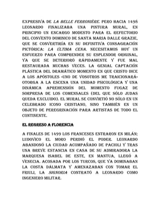 expresiva de La belle Ferronière. Pero hacia 1498
Leonardo finalizaba una pintura mural, en
principio un encargo modesto para el refectorio
del convento dominico de Santa Maria dalle Grazie,
que se convertiría en su definitiva consagración
pictórica: La última cena. Necesitamos hoy un
esfuerzo para comprender su esplendor original,
ya que se deterioró rápidamente y fue mal
restaurada muchas veces. La genial captación
plástica del dramático momento en que Cristo dice
a los apóstoles «uno de vosotros me traicionará»
otorga a la escena una unidad psicológica y una
dinámica aprehensión del momento fugaz de
sorpresa de los comensales (del que sólo Judas
queda excluido). El mural se convirtió no sólo en un
celebrado icono cristiano, sino también en un
objeto de peregrinación para artistas de todo el
continente.
El regreso a Florencia
A finales de 1499 los franceses entraron en Milán;
Ludovico el Moro perdió el poder. Leonardo
abandonó la ciudad acompañado de Pacioli y tras
una breve estancia en casa de su admiradora la
marquesa Isabel de Este, en Mantua, llegó a
Venecia. Acosada por los turcos, que ya dominaban
la costa dálmata y amenazaban con tomar el
Friuli, la Signoria contrató a Leonardo como
ingeniero militar.
 