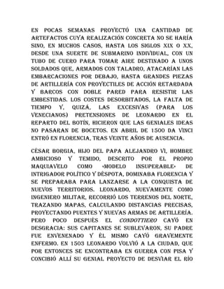 En pocas semanas proyectó una cantidad de
artefactos cuya realización concreta no se haría
sino, en muchos casos, hasta los siglos XIX o XX,
desde una suerte de submarino individual, con un
tubo de cuero para tomar aire destinado a unos
soldados que, armados con taladro, atacarían las
embarcaciones por debajo, hasta grandes piezas
de artillería con proyectiles de acción retardada
y barcos con doble pared para resistir las
embestidas. Los costes desorbitados, la falta de
tiempo y, quizá, las excesivas (para los
venecianos) pretensiones de Leonardo en el
reparto del botín, hicieron que las geniales ideas
no pasaran de bocetos. En abril de 1500 Da Vinci
entró en Florencia, tras veinte años de ausencia.
César Borgia, hijo del papa Alejandro VI, hombre
ambicioso y temido, descrito por el propio
Maquiavelo como «modelo insuperable» de
intrigador político y déspota, dominaba Florencia y
se preparaba para lanzarse a la conquista de
nuevos territorios. Leonardo, nuevamente como
ingeniero militar, recorrió los terrenos del norte,
trazando mapas, calculando distancias precisas,
proyectando puentes y nuevas armas de artillería.
Pero poco después el condottiero cayó en
desgracia: sus capitanes se sublevaron, su padre
fue envenenado y él mismo cayó gravemente
enfermo. En 1503 Leonardo volvió a la ciudad, que
por entonces se encontraba en guerra con Pisa y
concibió allí su genial proyecto de desviar el río
 