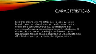 CARACTERÍSTICAS
• Sus obras eran realmente estilizadas, se sabe que es un
boceto de él con sólo mirar un momento, tenían mucho
análisis en el sentido compositivo, con respecto a las
expresiones faciales y proporciones bastante estudiadas, él
duraba años en hacer sus trabajos debido a eso, y con
respecto a la técnica en óleo, realizaba un uso exquisito en el
difuminado, con capas y capas de delgada pintura.

 