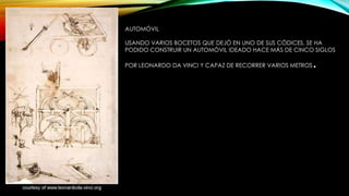 AUTOMÓVIL
USANDO VARIOS BOCETOS QUE DEJÓ EN UNO DE SUS CÓDICES, SE HA
PODIDO CONSTRUIR UN AUTOMÓVIL IDEADO HACE MÁS DE CINCO SIGLOS
POR LEONARDO DA VINCI Y CAPAZ DE RECORRER VARIOS METROS

.

 