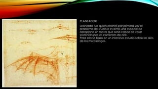 PLANEADOR
Leonardo fue quien afrontó por primera vez el
problema del vuelo e inventó una especie de
aeroplano sin motor que sería capaz de volar
sostenido por las corrientes de aire.
Para ello se basó en un intensivo estudio sobre las alas
de los murciélagos.

 