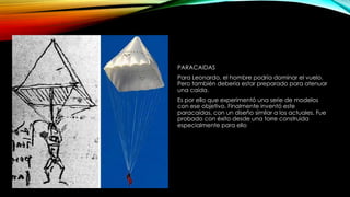 PARACAIDAS
Para Leonardo, el hombre podría dominar el vuelo.
Pero también debería estar preparado para atenuar
una caída.
Es por ello que experimentó una serie de modelos
con ese objetivo. Finalmente inventó este
paracaídas, con un diseño similar a los actuales. Fue
probado con éxito desde una torre construida
especialmente para ello

 