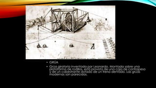 • GRÚA
• Grúa giratoria inventada por Leonardo. Montada sobre una
plataforma de rodillos, está provista de una caja de contrapeso
y de un cabestrante dotado de un freno dentado. Las grúas
modernas son parecidas.

 