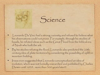 Science
Leonardo Da Vinci had a strong curiosity and refused to believe what
his observations could not prove. For example, through his studies of
fossils, he refuted ideas such as the Great Flood from the biblical era
of Noah who built the ark.
By his studies refuting the flood, Leonardo also predicted the 20th
century idea of plate tectonics by considering the possibility of uplift in
mountain building.
It was even suggested that Leonardo conceptualized an idea of
evolution, which was not formally researched and published by Charles
Darwin until 1859... more than 300 years later!!!

 
