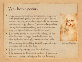 Why he’s a genius
A genius, according to wikipedia.com, is a person
with great intelligence, who shows an exceptional
natural capacity of intellect, especially as shown in
creative and original work. Geniuses always show
strong individuality and imagination, and are not
only intelligent, but unique and innovative.
Leonardo gained his intimate knowledge of the
world despite lacking a formal education and
despite facing seemingly insurmountable odds.
He wrote out ideas, filling 20,000 pages of notes
which are still studied today.
His art and paintings are admired millions.
His interests, enthusiasm boundless. His work is
not only creative and original, but revolutionary.

Leonardo Da Vinci

 