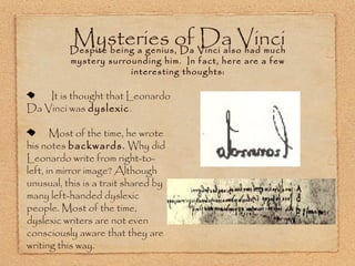 Mysteries of Vinci alsoVinci
Da had much
Despite being a genius, Da
mystery surrounding him. In fact, here are a few
interesting thoughts:

It is thought that Leonardo
Da Vinci was dyslexic.
Most of the time, he wrote
his notes backwards. Why did
Leonardo write from right-toleft, in mirror image? Although
unusual, this is a trait shared by
many left-handed dyslexic
people. Most of the time,
dyslexic writers are not even
consciously aware that they are
writing this way.

 