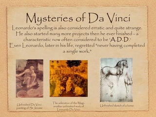 Mysteries of Da Vinci

Leonardo's spelling is also considered erratic and quite strange.
He also started many more projects then he ever finished - a
characteristic now often considered to be 'A.D.D.‘
Even Leonardo, later in his life, regretted "never having completed
a single work."

Unfinished Da Vinci
painting of St Jerome

The adoration of the Magianother unfinished work of
Leonardo Da Vinci

Unfinished sketch of a horse

 