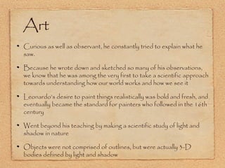 Art
Curious as well as observant, he constantly tried to explain what he
saw.
Because he wrote down and sketched so many of his observations,
we know that he was among the very first to take a scientific approach
towards understanding how our world works and how we see it
Leonardo’s desire to paint things realistically was bold and fresh, and
eventually became the standard for painters who followed in the 16th
century
Went beyond his teaching by making a scientific study of light and
shadow in nature
Objects were not comprised of outlines, but were actually 3-D
bodies defined by light and shadow

 