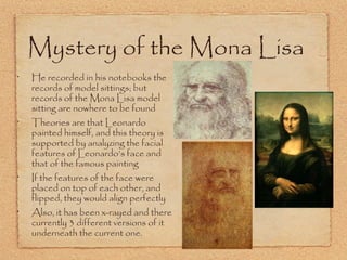 Mystery of the Mona Lisa
•

•

•

•

He recorded in his notebooks the
records of model sittings; but
records of the Mona Lisa model
sitting are nowhere to be found
Theories are that Leonardo
painted himself, and this theory is
supported by analyzing the facial
features of Leonardo’s face and
that of the famous painting

If the features of the face were
placed on top of each other, and
flipped, they would align perfectly

Also, it has been x-rayed and there
currently 3 different versions of it
underneath the current one.

 