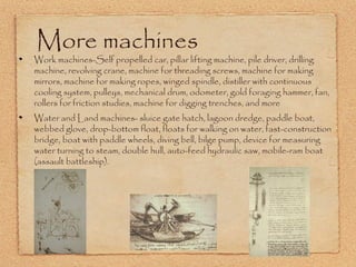 More machines

Work machines-Self propelled car, pillar lifting machine, pile driver, drilling
machine, revolving crane, machine for threading screws, machine for making
mirrors, machine for making ropes, winged spindle, distiller with continuous
cooling system, pulleys, mechanical drum, odometer, gold foraging hammer, fan,
rollers for friction studies, machine for digging trenches, and more
Water and Land machines- sluice gate hatch, lagoon dredge, paddle boat,
webbed glove, drop-bottom float, floats for walking on water, fast-construction
bridge, boat with paddle wheels, diving bell, bilge pump, device for measuring
water turning to steam, double hull, auto-feed hydraulic saw, mobile-ram boat
(assault battleship).

 