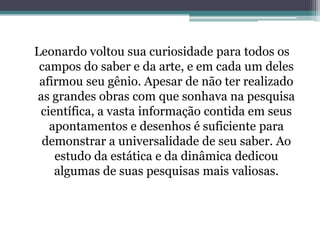 Leonardo voltou sua curiosidade para todos os
campos do saber e da arte, e em cada um deles
afirmou seu gênio. Apesar de não ter realizado
as grandes obras com que sonhava na pesquisa
científica, a vasta informação contida em seus
apontamentos e desenhos é suficiente para
demonstrar a universalidade de seu saber. Ao
estudo da estática e da dinâmica dedicou
algumas de suas pesquisas mais valiosas.

 