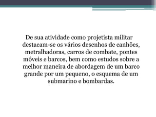 De sua atividade como projetista militar
destacam-se os vários desenhos de canhões,
metralhadoras, carros de combate, pontes
móveis e barcos, bem como estudos sobre a
melhor maneira de abordagem de um barco
grande por um pequeno, o esquema de um
submarino e bombardas.

 