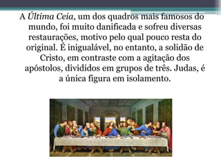 A Última Ceia, um dos quadros mais famosos do
mundo, foi muito danificada e sofreu diversas
restaurações, motivo pelo qual pouco resta do
original. É inigualável, no entanto, a solidão de
Cristo, em contraste com a agitação dos
apóstolos, divididos em grupos de três. Judas, é
a única figura em isolamento.

 