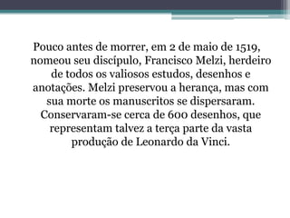 Pouco antes de morrer, em 2 de maio de 1519,
nomeou seu discípulo, Francisco Melzi, herdeiro
de todos os valiosos estudos, desenhos e
anotações. Melzi preservou a herança, mas com
sua morte os manuscritos se dispersaram.
Conservaram-se cerca de 600 desenhos, que
representam talvez a terça parte da vasta
produção de Leonardo da Vinci.

 