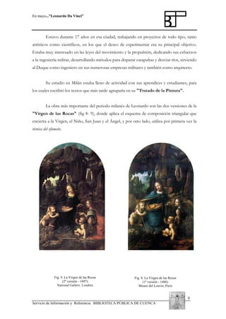 En mayo...”Leonardo Da Vinci”

Estuvo durante 17 años en esa ciudad, trabajando en proyectos de todo tipo, tanto
artísticos como científicos, en los que el deseo de experimentar era su principal objetivo.
Estaba muy interesado en las leyes del movimiento y la propulsión, dedicando sus esfuerzos
a la ingeniería militar, desarrollando métodos para disparar catapultas y desviar ríos, sirviendo
al Duque como ingeniero en sus numerosas empresas militares y también como arquitecto.
Su estudio en Milán estaba lleno de actividad con sus aprendices y estudiantes, para
los cuales escribió los textos que más tarde agruparía en su "Tratado de la Pintura".
La obra más importante del periodo milanés de Leonardo son las dos versiones de la
"Virgen de las Rocas" (fig 8- 9), donde aplica el esquema de composición triangular que
encierra a la Virgen, el Niño, San Juan y el Ángel, y por otro lado, utiliza por primera vez la
técnica del sfumato.

Fig. 9. La Virgen de las Rocas
(2ª versión - 1497)
National Gallery, Londres

Fig. 8. La Virgen de las Rocas
(1ª versión - 1486)
Museo del Louvre, París

9
Servicio de Información y Referencia. BIBLIOTECA PÚBLICA DE CUENCA

 
