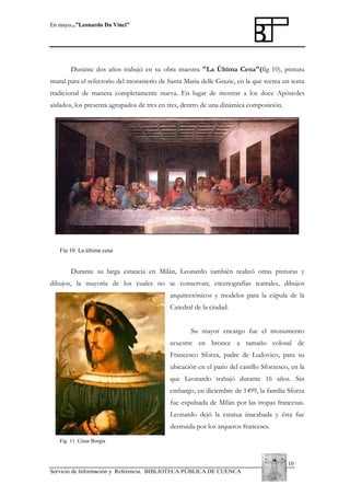En mayo...”Leonardo Da Vinci”

Durante dos años trabajó en su obra maestra "La Última Cena"(fig 10), pintura
mural para el refectorio del monasterio de Santa Maria delle Grazie, en la que recrea un tema
tradicional de manera completamente nueva. En lugar de mostrar a los doce Apóstoles
aislados, los presenta agrupados de tres en tres, dentro de una dinámica composición.

Fig 10 La última cena

Durante su larga estancia en Milán, Leonardo también realizó otras pinturas y
dibujos, la mayoría de los cuales no se conservan; escenografías teatrales, dibujos
arquitectónicos y modelos para la cúpula de la
Catedral de la ciudad.
Su mayor encargo fue el monumento
ecuestre en bronce a tamaño colosal de
Francesco Sforza, padre de Ludovico, para su
ubicación en el patio del castillo Sforzesco, en la
que Leonardo trabajó durante 16 años. Sin
embargo, en diciembre de 1499, la familia Sforza
fue expulsada de Milán por las tropas francesas.
Leonardo dejó la estatua inacabada y ésta fue
destruida por los arqueros franceses.
Fig 11 César Borgia

10
Servicio de Información y Referencia. BIBLIOTECA PÚBLICA DE CUENCA

 