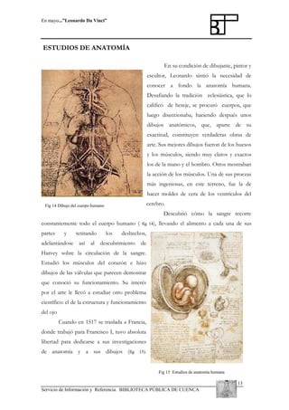 En mayo...”Leonardo Da Vinci”

ESTUDIOS DE ANATOMÍA
En su condición de dibujante, pintor y
escultor, Leonardo sintió la necesidad de
conocer a fondo la anatomía humana.
Desafiando la tradición eclesiástica, que lo
calificó de hereje, se procuró cuerpos, que
luego diseccionaba, haciendo después unos
dibujos anatómicos, que, aparte de su
exactitud, constituyen verdaderas obras de
arte. Sus mejores dibujos fueron de los huesos
y los músculos, siendo muy claros y exactos
los de la mano y el hombro. Otros mostraban
la acción de los músculos. Una de sus proezas
más ingeniosas, en este terreno, fue la de
hacer moldes de cera de los ventrículos del
cerebro.

Fig 14 Dibujo del cuerpo humano

Descubrió cómo la sangre recorre
constantemente todo el cuerpo humano (
partes

y

retirando

adelantándose así

los

fig 14),

llevando el alimento a cada una de sus

deshechos,

al descubrimiento

de

Harvey sobre la circulación de la sangre.
Estudió los músculos del corazón e hizo
dibujos de las válvulas que parecen demostrar
que conoció su funcionamiento. Su interés
por el arte le llevó a estudiar otro problema
científico: el de la estructura y funcionamiento
del ojo
Cuando en 1517 se traslada a Francia,
donde trabajó para Francisco I, tuvo absoluta
libertad para dedicarse a sus investigaciones
de anatomía y a sus dibujos (fig

15).

Fig 15 Estudios de anatomía humana

13
Servicio de Información y Referencia. BIBLIOTECA PÚBLICA DE CUENCA

 