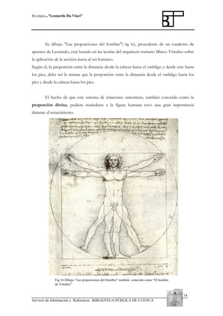 En mayo...”Leonardo Da Vinci”

Su dibujo "Las proporciones del hombre"(

fig 16),

procedente de un cuaderno de

apuntes de Leonardo, está basado en las teorías del arquitecto romano Marco Vitrubio sobre
la aplicación de la sección áurea al ser humano.
Según él, la proporción entre la distancia desde la cabeza hasta el ombligo y desde éste hasta
los pies, debe ser la misma que la proporción entre la distancia desde el ombligo hasta los
pies y desde la cabeza hasta los pies.
El hecho de que este sistema de relaciones armónicas, también conocido como la
proporción divina, pudiera trasladarse a la figura humana tuvo una gran importancia
durante el renacimiento.

Fig 16 Dibujo “Las proporciones del Hombre” también conocido como “El hombre
de Vitrubio”

14
Servicio de Información y Referencia. BIBLIOTECA PÚBLICA DE CUENCA

 
