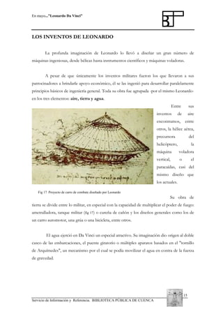En mayo...”Leonardo Da Vinci”

LOS INVENTOS DE LEONARDO
La profunda imaginación de Leonardo lo llevó a diseñar un gran número de
máquinas ingeniosas, desde bélicas hasta instrumentos científicos y máquinas voladoras.
A pesar de que únicamente los inventos militares fueron los que llevaron a sus
patrocinadores a brindarle apoyo económico, él se las ingenió para desarrollar paralelamente
principios básicos de ingeniería general. Toda su obra fue agrupada -por el mismo Leonardoen los tres elementos: aire, tierra y agua.
Entre
inventos

sus

de

aire

encontramos,

entre

otros, la hélice aérea,
precursora

del

helicóptero,

la

máquina

voladora

vertical,

o

el

paracaídas, casi del
mismo diseño que
los actuales.
Fig 17 Proyecto de carro de combate diseñado por Leonardo

Su obra de
tierra se divide entre lo militar, en especial con la capacidad de multiplicar el poder de fuego:
ametralladora, tanque militar (fig 17) o cureña de cañón y los diseños generales como los de
un carro automotor, una grúa o una bicicleta, entre otros.
El agua ejerció en Da Vinci un especial atractivo. Su imaginación dio origen al doble
casco de las embarcaciones, el puente giratorio o múltiples aparatos basados en el "tornillo
de Arquímedes", un mecanismo por el cual se podía movilizar el agua en contra de la fuerza
de gravedad.

15
Servicio de Información y Referencia. BIBLIOTECA PÚBLICA DE CUENCA

 