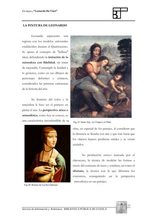En mayo...”Leonardo Da Vinci”

LA PINTURA DE LEONARDO
Leonardo

representó

una

ruptura con los modelos universales
establecidos durante el Quattrocento.
Se opuso al concepto de "belleza"
ideal, defendiendo la imitación de la
naturaleza con fidelidad, sin tratar
de mejorarla. Contempló la fealdad y
lo grotesco, como en sus dibujos de
personajes

deformes

y

cómicos,

considerados las primeras caricaturas
de la historia del arte.
Su dominio del color y la
atmósfera le hizo ser el primero en
pintar el aire. La perspectiva aérea o
atmosférica, como hoy se conoce, es
una característica inconfundible de su

Fig 19 Santa Ana , La Virgen y el Niño

obra, en especial de los paisajes, al considerar que
la distancia se llenaba con aire y que éste hacía que
los objetos lejanos perdieran nitidez y se vieran
azulados.
Su producción estuvo marcada por el
claroscuro, la técnica de modelar las formas a
través del contraste de luces y sombras, así como el
sfumato, la técnica con la que difumina los
contornos,

consiguiendo

así

la

perspectiva

atmosférica en sus paisajes.
Fig 20 Retrato de Cecilia Gallerani

17
Servicio de Información y Referencia. BIBLIOTECA PÚBLICA DE CUENCA

 