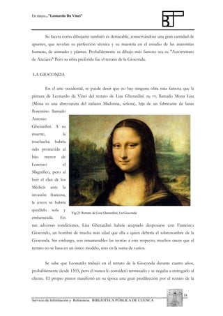 En mayo...”Leonardo Da Vinci”

Su faceta como dibujante también es destacable, conservándose una gran cantidad de
apuntes, que revelan su perfección técnica y su maestría en el estudio de las anatomías
humana, de animales y plantas. Probablemente su dibujo más famoso sea su "Autorretrato
de Anciano" Pero su obra preferida fue el retrato de la Gioconda.
LA GIOCONDA
En el arte occidental, se puede decir que no hay ninguna obra más famosa que la
pintura de Leonardo da Vinci del retrato de Lisa Gherardini

(fig 19),

llamado Mona Lisa

(Mona es una abreviatura del italiano Madonna, señora), hija de un fabricante de lanas
florentino llamado
Antonio
Gherardini. A su
muerte,

la

muchacha

habría

sido prometida al
hijo

menor

Lorenzo

de
el

Magnífico, pero al
huir el clan de los
Médicis

ante

la

invasión francesa,
la joven se habría
quedado

sola

embarazada.

y

Fig 21 Retrato de Lisa Gherardini, La Gioconda

En

tan adversas condiciones, Lisa Gherardini habría aceptado desposarse con Francisco
Giocondo, un hombre de mucha más edad que ella a quien debería el sobrenombre de la
Gioconda. Sin embargo, son innumerables las teorías a este respecto; muchos creen que el
retrato no se basa en un único modelo, sino en la suma de varios.
Se sabe que Leonardo trabajó en el retrato de la Gioconda durante cuatro años,
probablemente desde 1503, pero él nunca lo consideró terminado y se negaba a entregarlo al
cliente. El propio pintor manifestó en su época una gran predilección por el retrato de la

18
Servicio de Información y Referencia. BIBLIOTECA PÚBLICA DE CUENCA

 
