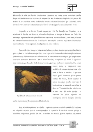 En mayo...”Leonardo Da Vinci”

Gioconda. Se sabe que llevaba consigo este cuadro en sus viajes, y que a menudo pasaba
largas horas observándolo en busca de inspiración. No se conserva ningún boceto previo del
retrato de la Gioconda, hecho ciertamente insólito si se tiene en cuenta que Leonardo, como
muchos otros pintores, solía realizar exhaustivos estudios previos a sus diferentes obras.
Leonardo se lo llevó a Francia cuando en 1516 fue llamado por Francisco I y, a
través de la familia real francesa, el cuadro llegó con el tiempo al Louvre de París. Sin
embargo, la pintura ha sido probablemente cortada en todos sus lados y, ante todo, el color
ha sufrido transformaciones con el transcurso del tiempo: los tonos rojos han desaparecido
casi totalmente y toda la pintura ha adquirido un tono verdoso.
Aun así, la obra conserva todavía una belleza peculiar. Muchos intentos se han hecho
para explicar el vivo efecto que produce en el espectador. Leonardo utilizó un típico sfumato
(difuminado), consistente en una difuminación de los contornos de la figura que propician su
sensación de tercera dimensión. De la misma manera, la expresión del rostro es equívoca:
una sonrisa juega alrededor de la boca y los ojos, pero ¿es burlona o melancólica? La joven
parece mirar al espectador pero
también al mismo tiempo mira a lo
lejos, o hacia su interior. El peculiar
efecto queda acentuado por el paisaje
onírico del fondo, donde además el
artista ha dejado mucho más bajo el
horizonte de la izquierda que el de la
derecha. Tampoco las dos mitades de
la cara son del todo iguales. Lo
Fig 22 Detalle de las manos de La Gioconda

turbador

de

estos

aspectos

se

contrapone con la tranquila armonía
de las manos maravillosamente modeladas (fig 22).
Muy pronto empezaron las cábalas y especulaciones acerca de la modelo del cuadro y
su enigmática sonrisa que se ha comparado a la expresión de arcaicas estatuas griegas o
esculturas angelicales góticas. En 1911 el cuadro fue robado por un aprendiz de pintura

19
Servicio de Información y Referencia. BIBLIOTECA PÚBLICA DE CUENCA

 