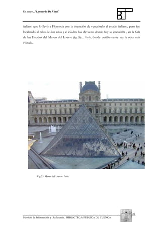En mayo...”Leonardo Da Vinci”

italiano que lo llevó a Florencia con la intención de vendérselo al estado italiano, pero fue
localizado al cabo de dos años y el cuadro fue devuelto donde hoy se encuentra , en la Sala
de los Estados del Museo del Louvre

(fig 23)

, París, donde posiblemente sea la obra más

visitada.

Fig 23 Museo del Louvre. Paris

20
Servicio de Información y Referencia. BIBLIOTECA PÚBLICA DE CUENCA

 