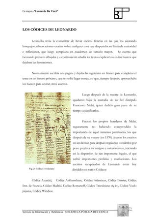 En mayo...”Leonardo Da Vinci”

LOS CÓDICES DE LEONARDO
Leonardo tenía la costumbre de llevar encima libretas en las que iba anotando
bosquejos, observaciones escritas sobre cualquier cosa que despertaba su ilimitada curiosidad
o reflexiones, que luego compilaba en cuadernos de tamaño mayor.

Se cuenta que

Leonardo primero dibujaba y a continuación añadía los textos explicativos en los huecos que
dejaban las ilustraciones.
Normalmente escribía una página y dejaba las siguientes en blanco para completar el
tema en un futuro próximo, que no solía llegar nunca, así que, tiempo después, aprovechaba
los huecos para anotar otros asuntos.
Luego después de la muerte de Leonardo,
quedaron bajo la custodia de su fiel discípulo
Francesco Melzi, quien dedicó gran parte de su
tiempo a clasificarlos.
Fueron los propios herederos de Melzi,
seguramente

no

habiendo

comprendido

la

importancia de aquel inmenso patrimonio, los que
después de su muerte (en 1570) dejaron los escritos
en un desván para después regalarlos o cederlos por
poco precio a los amigos y coleccionistas, iniciando
así la dispersión de tan importante legado, el que
sufrió importantes pérdidas y mutilaciones. Los
escritos recuperados de Leonardo están hoy
Fig 24 Códice Trivulziano

Códice Arundel,

divididos en varios Códices:
Códice Ashburnham, Códice Atlanticus, Códice Forster, Códice

Inst. de Francia, Códice Madrid, Códice Romanoff, Códice Trivulziano (fig 24), Códice Vuelo
pájaros, Códice Windsor.

21
Servicio de Información y Referencia. BIBLIOTECA PÚBLICA DE CUENCA

 