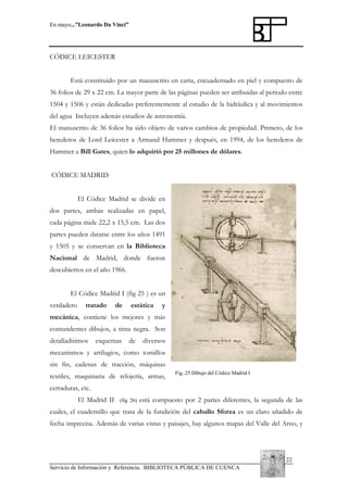 En mayo...”Leonardo Da Vinci”

CÓDICE LEICESTER
Está constituido por un manuscrito en carta, encuadernado en piel y compuesto de
36 folios de 29 x 22 cm. La mayor parte de las páginas pueden ser atribuidas al periodo entre
1504 y 1506 y están dedicadas preferentemente al estudio de la hidráulica y al movimientos
del agua Incluyen además estudios de astronomía.
El manuscrito de 36 folios ha sido objeto de varios cambios de propiedad. Primero, de los
herederos de Lord Leicester a Armand Hammer y después, en 1994, de los herederos de
Hammer a Bill Gates, quien lo adquirió por 25 millones de dólares.
CÓDICE MADRID
El Códice Madrid se divide en
dos partes, ambas realizadas en papel,
cada página mide 22,2 x 15,5 cm. Las dos
partes pueden datarse entre los años 1491
y 1505 y se conservan en la Biblioteca
Nacional de Madrid, donde fueron
descubiertos en el año 1966.
El Códice Madrid I (fig 25 ) es un
verdadero

tratado

de

estática

y

mecánica, contiene los mejores y más
contundentes dibujos, a tinta negra. Son
detalladísimos

esquemas

de

diversos

mecanismos y artilugios, como tornillos
sin fin, cadenas de tracción, máquinas
textiles, maquinaria de relojería, armas,

Fig..25 Dibujo del Códice Madrid I

cerraduras, etc.
El Madrid II

(fig 26)

está compuesto por 2 partes diferentes, la segunda de las

cuales, el cuadernillo que trata de la fundición del caballo Sforza es un claro añadido de
fecha imprecisa. Además de varias vistas y paisajes, hay algunos mapas del Valle del Arno, y

22
Servicio de Información y Referencia. BIBLIOTECA PÚBLICA DE CUENCA

 