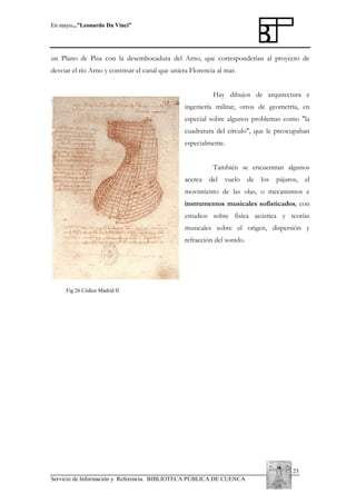 En mayo...”Leonardo Da Vinci”

un Plano de Pisa con la desembocadura del Arno, que corresponderían al proyecto de
desviar el río Arno y construir el canal que uniera Florencia al mar.
Hay dibujos de arquitectura e
ingeniería militar, otros de geometría, en
especial sobre algunos problemas como "la
cuadratura del círculo", que le preocupaban
especialmente.
También se encuentran algunos
acerca

del

vuelo

de

los

pájaros,

el

movimiento de las olas, o mecanismos e
instrumentos musicales sofisticados, con
estudios sobre física acústica y teorías
musicales sobre el origen, dispersión y
refracción del sonido.

Fig 26 Códice Madrid II

23
Servicio de Información y Referencia. BIBLIOTECA PÚBLICA DE CUENCA

 