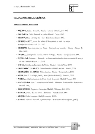 En mayo...”Leonardo Da Vinci”

SELECCIÓN BIBLIOGRÁFICA
MONOGRAFIAS ADULTOS
• AQUINO, Lucía. Leonardo..- Madrid : Unidad Editorial, cop. 2005
• BOLOGNA, Giulia. Leonardo en Milán..-Madrid : Cupsa, 1982.
• BROWN, Dan. El código Da Vinci .- Barcelona : Urano, 2003.
• BURCKHARDT, Jacob. La cultura del Renacimiento en Italia : un ensayo.
Torrejón de Ardoz : Akal, D.L. 1992
• CEBRIÁN, Juan Antonio. Los Borgia : historia de una ambición.- Madrid : Temas de
Hoy, 2006.
• CUESTA, Juan Ignacio. La vida secreta de los Borgia..- Madrid : Espejo de tinta, 2006.
• DEBOLINI, Francesca . Leonardo : un hombre universal en los límites extremos de la mente y
del arte.- Madrid : Electa, D.L.2003.
• DIEGO, Estrella de. Leonardo da Vinci..- Madrid : Historia Viva, [1993]
• LEONARDO DA VINCI. Escritos literarios.- Madrid : Tecnos : Alianza, 2005
• LEONARDO DA VINCI. Notas de cocina..- Madrid : Temas de hoy, 1993.
• MIRA, Joan F. Los Borja: familia y mito.- [Alzira (Valencia)] : Bromera, 2000
• NIHOLL, Charles. Leonardo da Vinci: el vuelo de la mente.- Madrid: Taurus, 2005
• RACIONERO, Luis. La sonrisa de la Gioconda : memorias de Leonardo.- Barcelona :
Planeta, 1999.
• ROA BASTOS, Augusto. Contravida.- Madrid : Alfaguara, D.L. 1995.
• SIERRA, Javier. La cena secreta..- Barcelona : Plaza & Janés, 2004
• VECCE, Carlo. Leonardo..- Madrid : Acento, [2003].
• WHITE, Michael. Leonardo, el primer científico..- Barcelona : Plaza & Janés, [2001]

24
Servicio de Información y Referencia. BIBLIOTECA PÚBLICA DE CUENCA

 