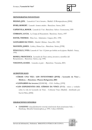 En mayo...”Leonardo Da Vinci”

MONOGRAFÍAS INFANTILES
BILBAO, JON. Leonardo da Vinci el inventor..- Madrid : El Rompecabezas, [2006]
BYRD, ROBERT. Leonardo : hermoso soñador.-- Barcelona : Serres, 2005
CAPDEVILA, ROSER. Leonardo da Vinci .-Barcelona : Salvat : Cromosoma, 1999
CORRAIN, LUCIA. La Europa del Renacimiento.- Barcelona : Serres, 1997
DAVID, THOMAS. Mona Lisa .- Salamanca : Lóguez, D.L. 1998.
LEONARDO DA VINCI..- Madrid : Debate : Itaca, D.L. 1983
MAYHEW, JAMES. Carlota y Monna Lisa .- Barcelona : Serres, [1998]
PINGUILLY, YVES. Leonardo de Vinci : El pintor que hablaba con los pájaros.-Madrid : Anaya,
1992.
ROMEI, FRANCESCA. Leonardo da Vinci: artista, inventor y científico del
Renacimiento..- Barcelona : Serres, cop. 1996.
VISCONTI, GUIDO. Leonardo, ese genio -- Barcelona : Tuscania, 2003.

AUDIOVISUALES
• ÉRASE UNA VEZ-- LOS INVENTORES [DVD] : Leonardo da Vinci ;
Médicos. -- Barcelona : Planeta DeAgostini, 2004
• LEONARDO the inventor [CD-ROM]. -- USA : Softkey, [1995]
• LOS EXPEDIENTES DEL CÓDIGO DA VINCI [DVD] : mitos y verdades
sobre la vida de Leonardo da Vinci. - Colmenar Viejo (Madrid) : distribuido por
Suevia Films, [2006]

GRABACIONES SONORAS
•

CANZONI e danze [Grabación sonora]: wind music from renaissance Italy. -Hamburg : Deutche Grammophon, p. 1995. 1 disco (CD-DA)

25
Servicio de Información y Referencia. BIBLIOTECA PÚBLICA DE CUENCA

 