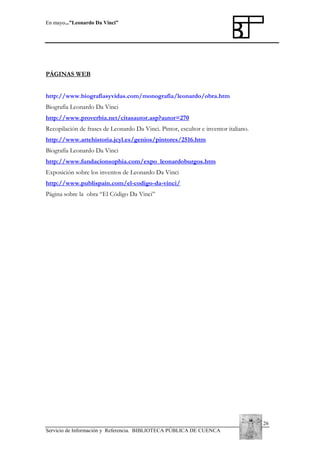 En mayo...”Leonardo Da Vinci”

PÁGINAS WEB
http://www.biografiasyvidas.com/monografia/leonardo/obra.htm
Biografía Leonardo Da Vinci
http://www.proverbia.net/citasautor.asp?autor=270
Recopilación de frases de Leonardo Da Vinci. Pintor, escultor e inventor italiano.
http://www.artehistoria.jcyl.es/genios/pintores/2516.htm
Biografía Leonardo Da Vinci
http://www.fundacionsophia.com/expo_leonardoburgos.htm
Exposición sobre los inventos de Leonardo Da Vinci
http://www.publispain.com/el-codigo-da-vinci/
Página sobre la obra “El Código Da Vinci”

26
Servicio de Información y Referencia. BIBLIOTECA PÚBLICA DE CUENCA

 