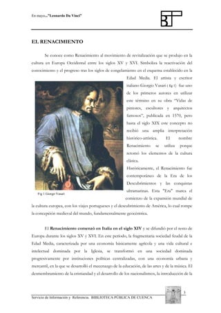 En mayo...”Leonardo Da Vinci”

EL RENACIMIENTO
Se conoce como Renacimiento al movimiento de revitalización que se produjo en la
cultura en Europa Occidental entre los siglos XV y XVI. Simboliza la reactivación del
conocimiento y el progreso tras los siglos de congelamiento en el esquema establecido en la
Edad Media. El artista y escritor
italiano Giorgio Vasari ( fig 1) fue uno
de los primeros autores en utilizar
este término en su obra “Vidas de
pintores, escultores y arquitectos
famosos”, publicada en 1570, pero
hasta el siglo XIX este concepto no
recibió una amplia interpretación
histórico-artística.
Renacimiento

se

El
utiliza

nombre
porque

retomó los elementos de la cultura
clásica.
Históricamente, el Renacimiento fue
contemporáneo de la Era de los
Descubrimientos y las conquistas
Fig 1 Giorgo Vasari

ultramarinas. Esta "Era" marca el
comienzo de la expansión mundial de

la cultura europea, con los viajes portugueses y el descubrimiento de América, lo cual rompe
la concepción medieval del mundo, fundamentalmente geocéntrica.
El Renacimiento comenzó en Italia en el siglo XIV y se difundió por el resto de
Europa durante los siglos XV y XVI. En este período, la fragmentaria sociedad feudal de la
Edad Media, caracterizada por una economía básicamente agrícola y una vida cultural e
intelectual dominada por la Iglesia, se transformó en una sociedad dominada
progresivamente por instituciones políticas centralizadas, con una economía urbana y
mercantil, en la que se desarrolló el mecenazgo de la educación, de las artes y de la música. El
desmembramiento de la cristiandad y el desarrollo de los nacionalismos, la introducción de la

3
Servicio de Información y Referencia. BIBLIOTECA PÚBLICA DE CUENCA

 