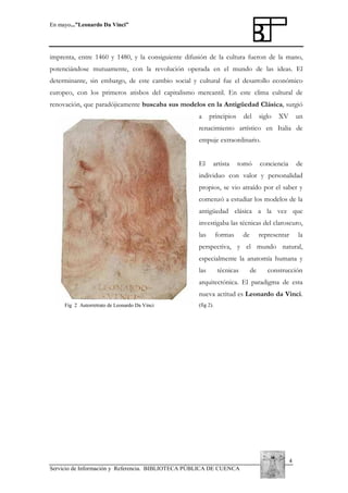 En mayo...”Leonardo Da Vinci”

imprenta, entre 1460 y 1480, y la consiguiente difusión de la cultura fueron de la mano,
potenciándose mutuamente, con la revolución operada en el mundo de las ideas. El
determinante, sin embargo, de este cambio social y cultural fue el desarrollo económico
europeo, con los primeros atisbos del capitalismo mercantil. En este clima cultural de
renovación, que paradójicamente buscaba sus modelos en la Antigüedad Clásica, surgió
a

principios

del

siglo

XV

un

renacimiento artístico en Italia de
empuje extraordinario.
El

artista

tomó

conciencia

de

individuo con valor y personalidad
propios, se vio atraído por el saber y
comenzó a estudiar los modelos de la
antigüedad clásica a la vez que
investigaba las técnicas del claroscuro,
las

formas

de

representar

la

perspectiva, y el mundo natural,
especialmente la anatomía humana y
las

técnicas

de

construcción

arquitectónica. El paradigma de esta
nueva actitud es Leonardo da Vinci.
Fig 2 Autorretrato de Leonardo Da Vinci

(fig 2).

4
Servicio de Información y Referencia. BIBLIOTECA PÚBLICA DE CUENCA

 