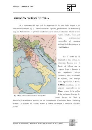 En mayo...”Leonardo Da Vinci”

SITUACIÓN POLÍTICA DE ITALIA
En el transcurso del siglo XIV la fragmentación de Italia había llegado a un
cantonalismo extremo

(fig 3).

Durante la centuria siguiente, paralelamente a la formación y

auge del Renacimiento, se produce la reducción de las infinitas soberanías italianas a unos
cuantos Estados. Éstos, con
ligeras

modificaciones,

compondrán

el

panorama

territorial de la Península en la
Edad Moderna.

En el norte de la
península o Italia ístmica, los
principales Estados son: el
ducado de Saboya, que se
extiende desde el Ródano al
mar,

englobando

Saboya,

Piamonte y Niza; la república
de

Génova,

con

Córcega

como dependencia; el ducado
de Milán; constituido por los
Visconti y mantenido por los
Sforza, a pesar de la pérdida
Fig. 3. Mapa político de Italia a mediados del siglo XVI

de los territorios al sur del Po
(futuro

ducado

de

Parma

y

Plasencia); la república de Venecia, con sus posesiones de Terra Ferma, Istria, Dalmacia y
Cattaro. Los ducados de Módena, Mantua y Ferrara constituyen la transición a la Italia
central.

5
Servicio de Información y Referencia. BIBLIOTECA PÚBLICA DE CUENCA

 