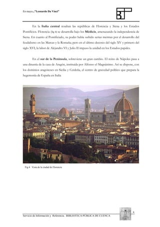 En mayo...”Leonardo Da Vinci”

En la Italia central resaltan las repúblicas de Florencia y Siena y los Estados
Pontificios. Florencia (fig 4) se desarrolla bajo los Médicis, amenazando la independencia de
Siena. En cuanto al Pontificiado, su poder había sufrido serias mermas por el desarrollo del
feudalismo en las Marcas y la Romaña; pero en el último decenio del siglo XV y primero del
siglo XVI, la labor de Alejandro VI y Julio II impuso la unidad en los Estados papales.
En el sur de la Península, sobreviene un gran cambio. El reino de Nápoles pasa a
una dinastía de la casa de Aragón, instituida por Alfonso el Magnánimo. Así se dispone, con
los dominios aragoneses en Sicilia y Cerdeña, el centro de gravedad político que prepara la
hegemonía de España en Italia

Fig 4 Vista de la ciudad de Florencia

6
Servicio de Información y Referencia. BIBLIOTECA PÚBLICA DE CUENCA

 