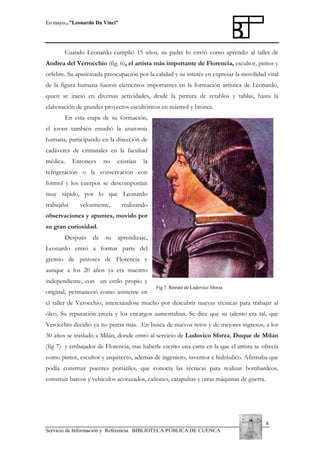 En mayo...”Leonardo Da Vinci”

Cuando Leonardo cumplió 15 años, su padre lo envió como aprendiz al taller de
Andrea del Verrocchio (fig. 6), el artista más importante de Florencia, escultor, pintor y
orfebre. Su apasionada preocupación por la calidad y su interés en expresar la movilidad vital
de la figura humana fueron elementos importantes en la formación artística de Leonardo,
quien se inició en diversas actividades, desde la pintura de retablos y tablas, hasta la
elaboración de grandes proyectos escultóricos en mármol y bronce.
En esta etapa de su formación,
el joven también estudió la anatomía
humana, participando en la disección de
cadáveres de criminales en la facultad
médica.

Entonces

no

existían

la

refrigeración o la conservación con
formol y los cuerpos se descomponían
muy rápido, por lo que Leonardo
trabajaba

velozmente,

realizando

observaciones y apuntes, movido por
su gran curiosidad.
Después

de

su

aprendizaje,

Leonardo entró a formar parte del
gremio de pintores de Florencia y
aunque a los 20 años ya era maestro
independiente, con un estilo propio y
original, permaneció como asistente en

Fig 7. Retrato de Ludovico Sforza

el taller de Verocchio, interesándose mucho por descubrir nuevas técnicas para trabajar al
óleo. Su reputación crecía y los encargos aumentaban. Se dice que su talento era tal, que
Verocchio decidió ya no pintar más. En busca de nuevos retos y de mejores ingresos, a los
30 años se trasladó a Milán, donde entró al servicio de Ludovico Sforza, Duque de Milán
(fig 7) y embajador de Florencia, tras haberle escrito una carta en la que el artista se ofrecía
como pintor, escultor y arquitecto, además de ingeniero, inventor e hidráulico. Afirmaba que
podía construir puentes portátiles, que conocía las técnicas para realizar bombardeos,
construir barcos y vehículos acorazados, cañones, catapultas y otras máquinas de guerra.

8
Servicio de Información y Referencia. BIBLIOTECA PÚBLICA DE CUENCA

 